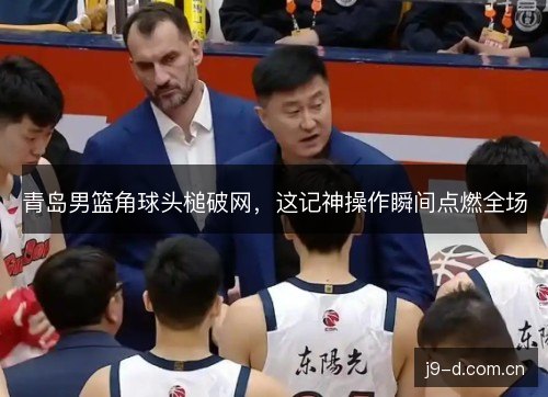 青岛男篮角球头槌破网，这记神操作瞬间点燃全场
